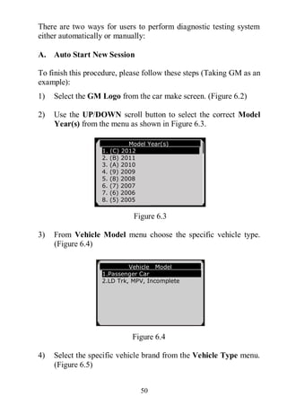 50
There are two ways for users to perform diagnostic testing system
either automatically or manually:
A. Auto Start New Session
To finish this procedure, please follow these steps (Taking GM as an
example):
1) Select the GM Logo from the car make screen. (Figure 6.2)
2) Use the UP/DOWN scroll button to select the correct Model
Year(s) from the menu as shown in Figure 6.3.
Figure 6.3
3) From Vehicle Model menu choose the specific vehicle type.
(Figure 6.4)
Figure 6.4
4) Select the specific vehicle brand from the Vehicle Type menu.
(Figure 6.5)
Model Year(s)
1. (C) 2012
2. (B) 2011
3. (A) 2010
4. (9) 2009
5. (8) 2008
6. (7) 2007
7. (6) 2006
8. (5) 2005
Vehicle Model
1.Passenger Car
2.LD Trk, MPV, Incomplete
 