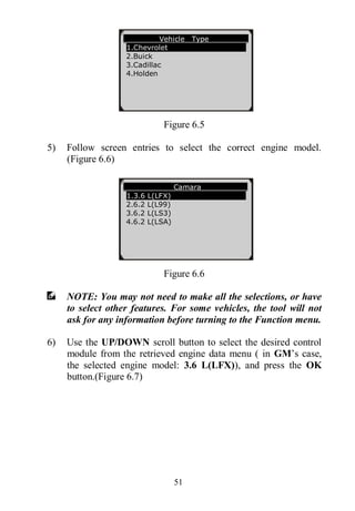 51
Figure 6.5
5) Follow screen entries to select the correct engine model.
(Figure 6.6)
Figure 6.6
NOTE: You may not need to make all the selections, or have
to select other features. For some vehicles, the tool will not
ask for any information before turning to the Function menu.
6) Use the UP/DOWN scroll button to select the desired control
module from the retrieved engine data menu ( in GM’s case,
the selected engine model: 3.6 L(LFX)), and press the OK
button.(Figure 6.7)
Vehicle Type
1.Chevrolet
2.Buick
3.Cadillac
4.Holden
Camara
1.3.6 L(LFX)
2.6.2 L(L99)
3.6.2 L(LS3)
4.6.2 L(LSA)
 