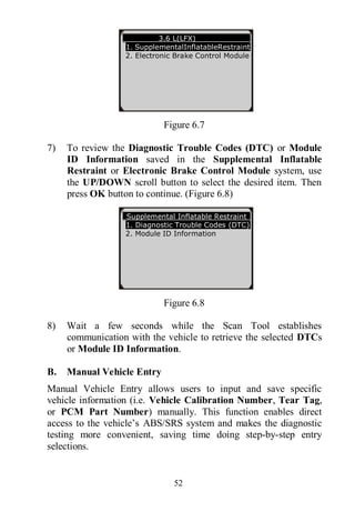 52
Figure 6.7
7) To review the Diagnostic Trouble Codes (DTC) or Module
ID Information saved in the Supplemental Inflatable
Restraint or Electronic Brake Control Module system, use
the UP/DOWN scroll button to select the desired item. Then
press OK button to continue. (Figure 6.8)
Figure 6.8
8) Wait a few seconds while the Scan Tool establishes
communication with the vehicle to retrieve the selected DTCs
or Module ID Information.
B. Manual Vehicle Entry
Manual Vehicle Entry allows users to input and save specific
vehicle information (i.e. Vehicle Calibration Number, Tear Tag,
or PCM Part Number) manually. This function enables direct
access to the vehicle’s ABS/SRS system and makes the diagnostic
testing more convenient, saving time doing step-by-step entry
selections.
3.6 L(LFX)
1. SupplementalInflatableRestraint
2. Electronic Brake Control Module
Supplemental Inflatable Restraint
1. Diagnostic Trouble Codes (DTC)
2. Module ID Information
 