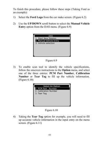 53
To finish this procedure, please follow these steps (Taking Ford as
an example):
1) Select the Ford Logo from the car make screen. (Figure 6.2)
2) Use the UP/DOWN scroll button to select the Manual Vehicle
Entry option from the DAS menu. (Figure 6.9)
Figure 6.9
3) To enable scan tool to identify the vehicle specifications,
follow the onscreen instructions to the Option menu, and select
one of the three entries: PCM Part Number, Calibration
Number or Tear Tag to fill up the vehicle information.
(Figure 6.10)
Figure 6.10
4) Taking the Tear Tag option for example, you will need to fill
up accurate vehicle information in the input entry on the menu
screen. (Figure 6.11)
DAS
1. Start New Session
2. Manual Vehicle Entry
3. Vehicle selection
Select An Option
1. PCM Part Number
2. Calibration Number
3. Tear Tag
 