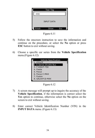 54
Figure 6.11
5) Follow the onscreen instruction to save the information and
continue on the procedure, or select the No option or press
ESC button to exit without saving.
6) Choose a specific car series from the Vehicle Specification
menu.(Figure 6.12)
Figure 6.12
7) A screen message will prompt up to inquire the accuracy of the
Vehicle Specification, if the information is correct select the
Yes option to continue, otherwise select the No option on the
screen to exit without saving.
8) Enter correct Vehicle Identification Number (VIN) in the
INPUT DATA menu. (Figure 6.13)
Tear Tag
INPUT DATA
Finish Show Esc
AEB2
Vehicle Specification
1. CF/LCF
2. E-Series Shuttle Bus
3. F-650/F-750
4. Fiesta
5. Focus
6. Focus C-MAX
7. Fusion
8. GALAXYS-MAX
 
