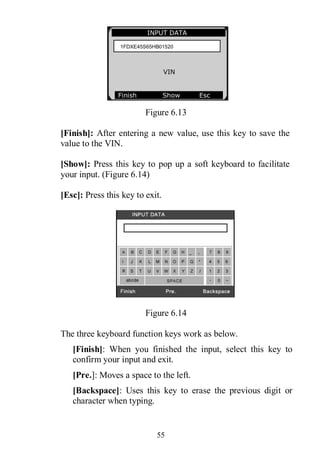 55
Figure 6.13
[Finish]: After entering a new value, use this key to save the
value to the VIN.
[Show]: Press this key to pop up a soft keyboard to facilitate
your input. (Figure 6.14)
[Esc]: Press this key to exit.
Figure 6.14
The three keyboard function keys work as below.
[Finish]: When you finished the input, select this key to
confirm your input and exit.
[Pre.]: Moves a space to the left.
[Backspace]: Uses this key to erase the previous digit or
character when typing.
INPUT DATA
VIN
Finish Show Esc
1FDXE45S65HB01520
 