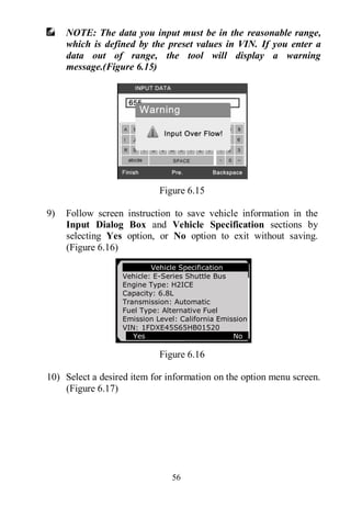 56
NOTE: The data you input must be in the reasonable range,
which is defined by the preset values in VIN. If you enter a
data out of range, the tool will display a warning
message.(Figure 6.15)
Figure 6.15
9) Follow screen instruction to save vehicle information in the
Input Dialog Box and Vehicle Specification sections by
selecting Yes option, or No option to exit without saving.
(Figure 6.16)
Figure 6.16
10) Select a desired item for information on the option menu screen.
(Figure 6.17)
Vehicle Specification
Vehicle: E-Series Shuttle Bus
Engine Type: H2ICE
Capacity: 6.8L
Transmission: Automatic
Fuel Type: Alternative Fuel
Emission Level: California Emission
VIN: 1FDXE45S65HB01520
Yes No
 