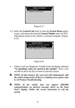 57
Figure 6.17
11) Select the Control Unit entry to enter the System Menu option
screen, and choose the desired Control Module entry for DTC
information stored in the vehicle’s on-board computer. (Figure
6.18)
Figure 6.18
 If there is not any Diagnostic Trouble Code, the display indicates
“No (pending) codes are stored in the module!” Wait a few
seconds or press any key to return to previous screen.
NOTE: In this manner, the scan tool will communicate with
the vehicle being tested. If there is a linking error, please refer
to 3.8 Product Troubleshooting.
NOTE: If the vehicle does not support ABS/SRS
communication, an advisory message shows on the Scan
Tool’s display. Follow the screen instruction to exit the
system.
Select An Option
1. Control Unit
2. Vehicle Information
System Menu
1. ABS/TCS—Anti-Lock Brake/
Traction Control Module
2. RCM—Restraint Control Module
 