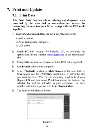 58
7. Print and Update
7.1. Print Data
The Print Data function allows printing out diagnostic data
recorded by the scan tool or customized test reports by
connecting the scan tool to a PC or laptop with the USB cable
supplied.
 To print out retrieved data, you need the following tools:
AL619 scan tool
A PC or laptop with USB ports
A USB cable
1) Install PC Suit through the included CD, or download the
applications in our website: www.autel.com or our distributors’
site.
2) Connect the scanner to computer with the USB cable supplied.
3) Run Printer software on computer.
4) Select Playback function in Main Screen of the scan tool. In
Scan screen, use the UP/DOWN scroll button to select the files
you want to print. Wait for the reviewing window to display
(Figure 4.2), and then select Print function on the bottom. The
selected file will be uploaded to your computer. For more
detailed instructions, please refer to 4. Playback Data.
5) The Printer will show as below.
Figure 7.1
 