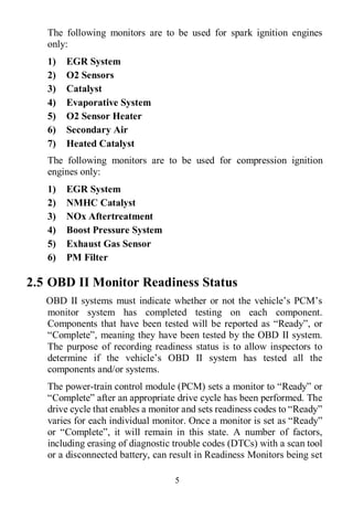 5
The following monitors are to be used for spark ignition engines
only:
1) EGR System
2) O2 Sensors
3) Catalyst
4) Evaporative System
5) O2 Sensor Heater
6) Secondary Air
7) Heated Catalyst
The following monitors are to be used for compression ignition
engines only:
1) EGR System
2) NMHC Catalyst
3) NOx Aftertreatment
4) Boost Pressure System
5) Exhaust Gas Sensor
6) PM Filter
2.5 OBD II Monitor Readiness Status
OBD II systems must indicate whether or not the vehicle’s PCM’s
monitor system has completed testing on each component.
Components that have been tested will be reported as “Ready”, or
“Complete”, meaning they have been tested by the OBD II system.
The purpose of recording readiness status is to allow inspectors to
determine if the vehicle’s OBD II system has tested all the
components and/or systems.
The power-train control module (PCM) sets a monitor to “Ready” or
“Complete” after an appropriate drive cycle has been performed. The
drive cycle that enables a monitor and sets readiness codes to “Ready”
varies for each individual monitor. Once a monitor is set as “Ready”
or “Complete”, it will remain in this state. A number of factors,
including erasing of diagnostic trouble codes (DTCs) with a scan tool
or a disconnected battery, can result in Readiness Monitors being set
 