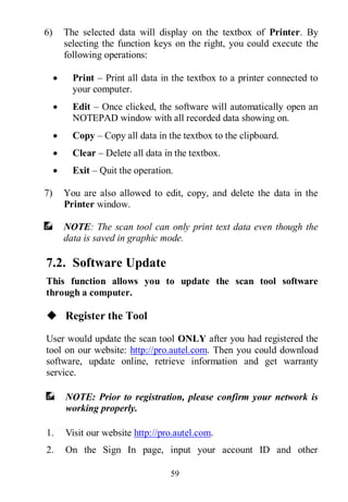 59
6) The selected data will display on the textbox of Printer. By
selecting the function keys on the right, you could execute the
following operations:
 Print – Print all data in the textbox to a printer connected to
your computer.
 Edit – Once clicked, the software will automatically open an
NOTEPAD window with all recorded data showing on.
 Copy – Copy all data in the textbox to the clipboard.
 Clear – Delete all data in the textbox.
 Exit – Quit the operation.
7) You are also allowed to edit, copy, and delete the data in the
Printer window.
NOTE: The scan tool can only print text data even though the
data is saved in graphic mode.
7.2. Software Update
This function allows you to update the scan tool software
through a computer.
 Register the Tool
User would update the scan tool ONLY after you had registered the
tool on our website: http://pro.autel.com. Then you could download
software, update online, retrieve information and get warranty
service.
NOTE: Prior to registration, please confirm your network is
working properly.
1. Visit our website http://pro.autel.com.
2. On the Sign In page, input your account ID and other
 