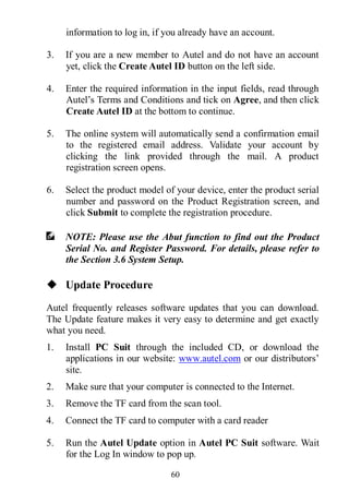 60
information to log in, if you already have an account.
3. If you are a new member to Autel and do not have an account
yet, click the Create Autel ID button on the left side.
4. Enter the required information in the input fields, read through
Autel’s Terms and Conditions and tick on Agree, and then click
Create Autel ID at the bottom to continue.
5. The online system will automatically send a confirmation email
to the registered email address. Validate your account by
clicking the link provided through the mail. A product
registration screen opens.
6. Select the product model of your device, enter the product serial
number and password on the Product Registration screen, and
click Submit to complete the registration procedure.
NOTE: Please use the Abut function to find out the Product
Serial No. and Register Password. For details, please refer to
the Section 3.6 System Setup.
 Update Procedure
Autel frequently releases software updates that you can download.
The Update feature makes it very easy to determine and get exactly
what you need.
1. Install PC Suit through the included CD, or download the
applications in our website: www.autel.com or our distributors’
site.
2. Make sure that your computer is connected to the Internet.
3. Remove the TF card from the scan tool.
4. Connect the TF card to computer with a card reader
5. Run the Autel Update option in Autel PC Suit software. Wait
for the Log In window to pop up.
 