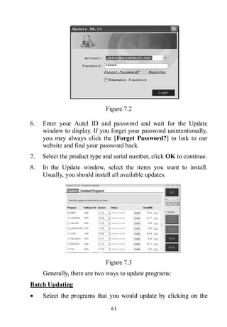 61
Figure 7.2
6. Enter your Autel ID and password and wait for the Update
window to display. If you forget your password unintentionally,
you may always click the [Forget Password?] to link to our
website and find your password back.
7. Select the product type and serial number, click OK to continue.
8. In the Update window, select the items you want to install.
Usually, you should install all available updates.
Figure 7.3
Generally, there are two ways to update programs:
Batch Updating
 Select the programs that you would update by clicking on the
 
