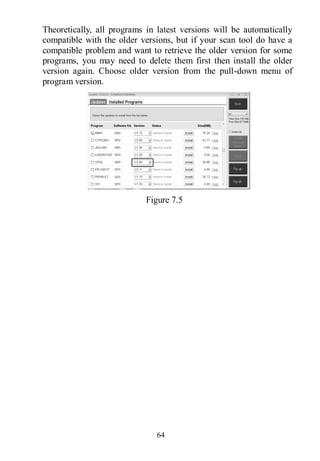 64
Theoretically, all programs in latest versions will be automatically
compatible with the older versions, but if your scan tool do have a
compatible problem and want to retrieve the older version for some
programs, you may need to delete them first then install the older
version again. Choose older version from the pull-down menu of
program version.
Figure 7.5
 