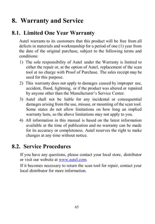 65
8. Warranty and Service
8.1. Limited One Year Warranty
Autel warrants to its customers that this product will be free from all
defects in materials and workmanship for a period of one (1) year from
the date of the original purchase, subject to the following terms and
conditions:
1) The sole responsibility of Autel under the Warranty is limited to
either the repair or, at the option of Autel, replacement of the scan
tool at no charge with Proof of Purchase. The sales receipt may be
used for this purpose.
2) This warranty does not apply to damages caused by improper use,
accident, flood, lightning, or if the product was altered or repaired
by anyone other than the Manufacturer’s Service Center.
3) Autel shall not be liable for any incidental or consequential
damages arising from the use, misuse, or mounting of the scan tool.
Some states do not allow limitations on how long an implied
warranty lasts, so the above limitations may not apply to you.
4) All information in this manual is based on the latest information
available at the time of publication and no warranty can be made
for its accuracy or completeness. Autel reserves the right to make
changes at any time without notice.
8.2. Service Procedures
If you have any questions, please contact your local store, distributor
or visit our website at www.autel.com.
If it becomes necessary to return the scan tool for repair, contact your
local distributor for more information.
 
