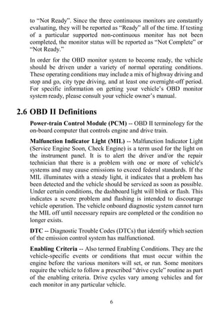 6
to “Not Ready”. Since the three continuous monitors are constantly
evaluating, they will be reported as “Ready” all of the time. If testing
of a particular supported non-continuous monitor has not been
completed, the monitor status will be reported as “Not Complete” or
“Not Ready.”
In order for the OBD monitor system to become ready, the vehicle
should be driven under a variety of normal operating conditions.
These operating conditions may include a mix of highway driving and
stop and go, city type driving, and at least one overnight-off period.
For specific information on getting your vehicle’s OBD monitor
system ready, please consult your vehicle owner’s manual.
2.6 OBD II Definitions
Power-train Control Module (PCM) -- OBD II terminology for the
on-board computer that controls engine and drive train.
Malfunction Indicator Light (MIL) -- Malfunction Indicator Light
(Service Engine Soon, Check Engine) is a term used for the light on
the instrument panel. It is to alert the driver and/or the repair
technician that there is a problem with one or more of vehicle's
systems and may cause emissions to exceed federal standards. If the
MIL illuminates with a steady light, it indicates that a problem has
been detected and the vehicle should be serviced as soon as possible.
Under certain conditions, the dashboard light will blink or flash. This
indicates a severe problem and flashing is intended to discourage
vehicle operation. The vehicle onboard diagnostic system cannot turn
the MIL off until necessary repairs are completed or the condition no
longer exists.
DTC -- Diagnostic Trouble Codes (DTCs) that identify which section
of the emission control system has malfunctioned.
Enabling Criteria -- Also termed Enabling Conditions. They are the
vehicle-specific events or conditions that must occur within the
engine before the various monitors will set, or run. Some monitors
require the vehicle to follow a prescribed “drive cycle” routine as part
of the enabling criteria. Drive cycles vary among vehicles and for
each monitor in any particular vehicle.
 