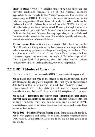 7
OBD II Drive Cycle -- A specific mode of vehicle operation that
provides conditions required to set all the readiness monitors
applicable to the vehicle to the “ready” condition. The purpose of
completing an OBD II drive cycle is to force the vehicle to run its
onboard diagnostics. Some form of a drive cycle needs to be
performed after DTCs have been erased from the PCM’s memory or
after the battery has been disconnected. Running through a vehicle’s
complete drive cycle will “set” the readiness monitors so that future
faults can be detected. Drive cycles vary depending on the vehicle and
the monitor that needs to be reset. For vehicle specific drive cycle,
consult the vehicle’s Owner’s Manual.
Freeze Frame Data -- When an emissions related fault occurs, the
OBD II system not only sets a code but also records a snapshot of the
vehicle operating parameters to help in identifying the problem. This
set of values is referred to as Freeze Frame Data and may include
important engine parameters such as engine RPM, vehicle speed, air
flow, engine load, fuel pressure, fuel trim value, engine coolant
temperature, ignition timing advance, or closed loop status.
2.7 OBD II Modes of Operation
Here is a basic introduction to the OBD II communication protocol.
Mode byte: The first byte in the stream is the mode number. There
are 10 modes for diagnostic requests. The first byte in the response
data bytes is this same number plus 64. For example, a mode 1
request would have the first data byte = 1, and the response would
have the first data byte = 65. Here is a brief description of the modes:
Mode $01 – Identifies the Power-train information and shows
current data available to the scan tool. This data includes: DTC set,
status of on-board tests, and vehicle data such as engine RPM,
temperatures, ignition advance, speed, air flow rates, and closed loop
status for fuel system.
Mode $02 – Displays Freeze Frame data. Same data as in mode 1,
but it was captured and stored when a malfunction occurred and a
DTC was set. Some of the PIDs for mode one are not implemented in
this mode.
 