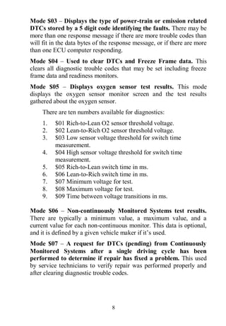 8
Mode $03 – Displays the type of power-train or emission related
DTCs stored by a 5 digit code identifying the faults. There may be
more than one response message if there are more trouble codes than
will fit in the data bytes of the response message, or if there are more
than one ECU computer responding.
Mode $04 – Used to clear DTCs and Freeze Frame data. This
clears all diagnostic trouble codes that may be set including freeze
frame data and readiness monitors.
Mode $05 – Displays oxygen sensor test results. This mode
displays the oxygen sensor monitor screen and the test results
gathered about the oxygen sensor.
There are ten numbers available for diagnostics:
1. $01 Rich-to-Lean O2 sensor threshold voltage.
2. $02 Lean-to-Rich O2 sensor threshold voltage.
3. $03 Low sensor voltage threshold for switch time
measurement.
4. $04 High sensor voltage threshold for switch time
measurement.
5. $05 Rich-to-Lean switch time in ms.
6. $06 Lean-to-Rich switch time in ms.
7. $07 Minimum voltage for test.
8. $08 Maximum voltage for test.
9. $09 Time between voltage transitions in ms.
Mode $06 – Non-continuously Monitored Systems test results.
There are typically a minimum value, a maximum value, and a
current value for each non-continuous monitor. This data is optional,
and it is defined by a given vehicle maker if it’s used.
Mode $07 – A request for DTCs (pending) from Continuously
Monitored Systems after a single driving cycle has been
performed to determine if repair has fixed a problem. This used
by service technicians to verify repair was performed properly and
after clearing diagnostic trouble codes.
 