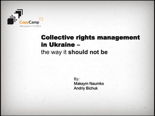 1 
Collective rights management in Ukraine – 
the way it should not be 
By: 
Maksym Naumko 
Andriy Bichuk 
 