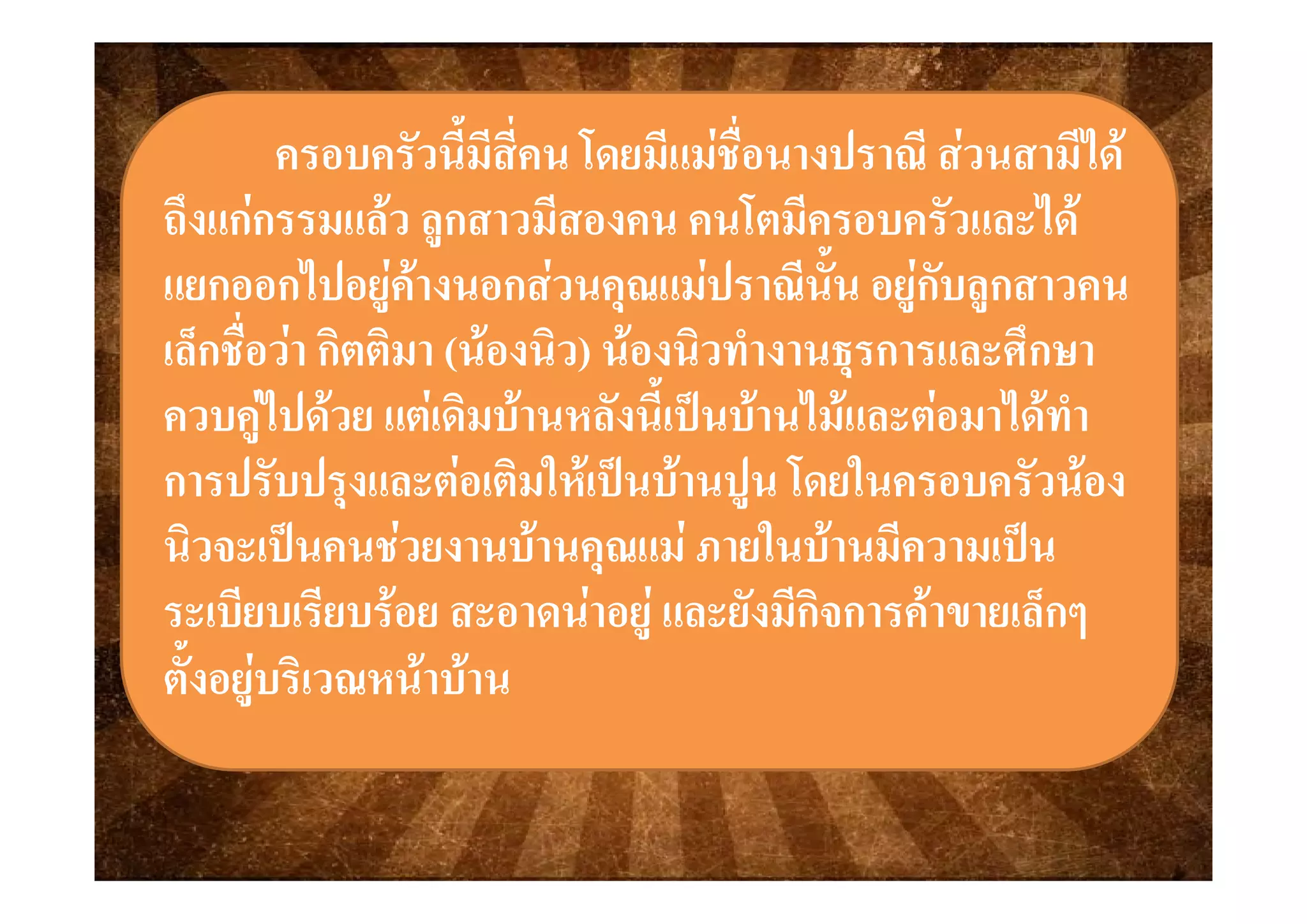 ครอบครัวครอบครัวนี้มีสี่คน โดยมีแมชื่อนางปราณี สวนสามีไดนี้มีสี่คน โดยมีแมชื่อนางปราณี สวนสามีไดครอบครวครอบครวนมสคน โดยมแมชอนางปราณ สวนสามไดนมสคน โดยมแมชอนางปราณ สวนสามได
ถึงแกกรรมแลว ลูกสาวมีสองคน คนโตมีครอบครัวและไดถึงแกกรรมแลว ลูกสาวมีสองคน คนโตมีครอบครัวและได
้้แยกออกไปอยูคางนอกสวนคุณแมปราณีนั้น อยูกับลูกสาวคนแยกออกไปอยูคางนอกสวนคุณแมปราณีนั้น อยูกับลูกสาวคน
เล็กชื่อวา กิตติมาเล็กชื่อวา กิตติมา ((นองนองนิวนิว)) นองนองนิวนิวทํางานธรการและศึกษาทํางานธรการและศึกษาเลกชอวา กตตมาเลกชอวา กตตมา ((นองนองนวนว)) นองนองนวนวทางานธุรการและศกษาทางานธุรการและศกษา
ควบคูไปดวย แตเดิมบานหลังนี้เปนบานไมและตอมาไดทําควบคูไปดวย แตเดิมบานหลังนี้เปนบานไมและตอมาไดทํา
ป ั ป  ิ ใ  ป  ป โ ใ ั ป ั ป  ิ ใ  ป  ป โ ใ ั การปรับปรุงและตอเติมใหเปนบานปูน โดยในครอบครัวนองการปรับปรุงและตอเติมใหเปนบานปูน โดยในครอบครัวนอง
นิวจะเปนคนชวยงานบานคุณแม ภายในบานมีความเปนนิวจะเปนคนชวยงานบานคุณแม ภายในบานมีความเปนุุ
ระเบียบเรียบรอย สะอาดนาอยู และยังมีกิจการคาขายเล็กๆระเบียบเรียบรอย สะอาดนาอยู และยังมีกิจการคาขายเล็กๆ
ตั้งอยบริเวณหนาบานตั้งอยบริเวณหนาบานตงอยูบรเวณหนาบานตงอยูบรเวณหนาบาน
 