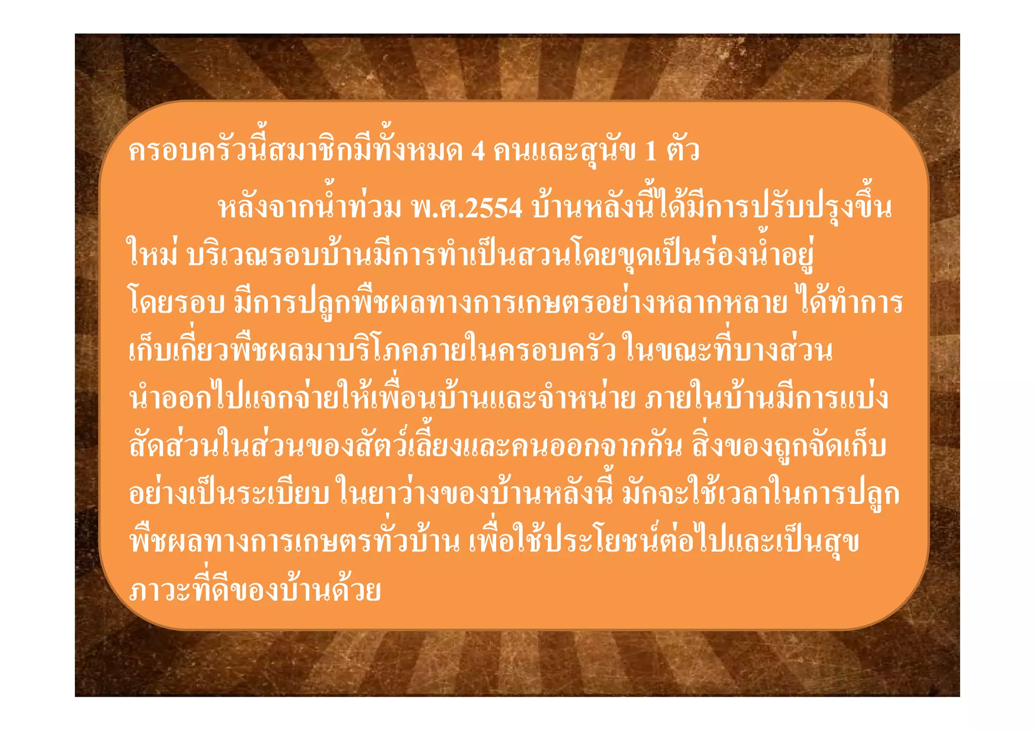 ครอบครัวนี้สมาชิกมีทั้งหมดครอบครัวนี้สมาชิกมีทั้งหมด 44 คนและสุนัขคนและสุนัข 11 ตัวตัว
ั ้ํ ั ้ํ  25542554  ั ี้ไ  ี ป ั ป ึ้ ั ี้ไ  ี ป ั ป ึ้หลงจากนาทวม พหลงจากนาทวม พ..ศศ..25542554 บานหลงนไดมการปรบปรุงขนบานหลงนไดมการปรบปรุงขน
ใหม บริเวณรอบบานมีการทําเปนสวนโดยขุดเปนรองน้ําอยูใหม บริเวณรอบบานมีการทําเปนสวนโดยขุดเปนรองน้ําอยู
ื ไื ไโดยรอบ มีการปลูกพืชผลทางการเกษตรอยางหลากหลาย ไดทําการโดยรอบ มีการปลูกพืชผลทางการเกษตรอยางหลากหลาย ไดทําการ
เก็บเกี่ยวพืชผลมาบริโภคภายในครอบครัว ในขณะที่บางสวนเก็บเกี่ยวพืชผลมาบริโภคภายในครอบครัว ในขณะที่บางสวน
นําออกไปแจกจายใหเพื่อนบานและจําหนาย ภายในบานมีการแบงนําออกไปแจกจายใหเพื่อนบานและจําหนาย ภายในบานมีการแบง
สัดสวนในสวนของสัตวเลี้ยงและคนออกจากกัน สิ่งของถกจัดเก็บสัดสวนในสวนของสัตวเลี้ยงและคนออกจากกัน สิ่งของถกจัดเก็บสดสวนในสวนของสตวเลยงและคนออกจากกน สงของถูกจดเกบสดสวนในสวนของสตวเลยงและคนออกจากกน สงของถูกจดเกบ
อยางเปนระเบียบ ในยาวางของบานหลังนี้ มักจะใชเวลาในการปลูกอยางเปนระเบียบ ในยาวางของบานหลังนี้ มักจะใชเวลาในการปลูก
ื ั่  ื่ ใ ป โ   ไป ปื ั่  ื่ ใ ป โ   ไป ปพืชผลทางการเกษตรทัวบาน เพือใชประโยชนตอไปและเปนสุขพืชผลทางการเกษตรทัวบาน เพือใชประโยชนตอไปและเปนสุข
ภาวะที่ดีของบานดวยภาวะที่ดีของบานดวย
 