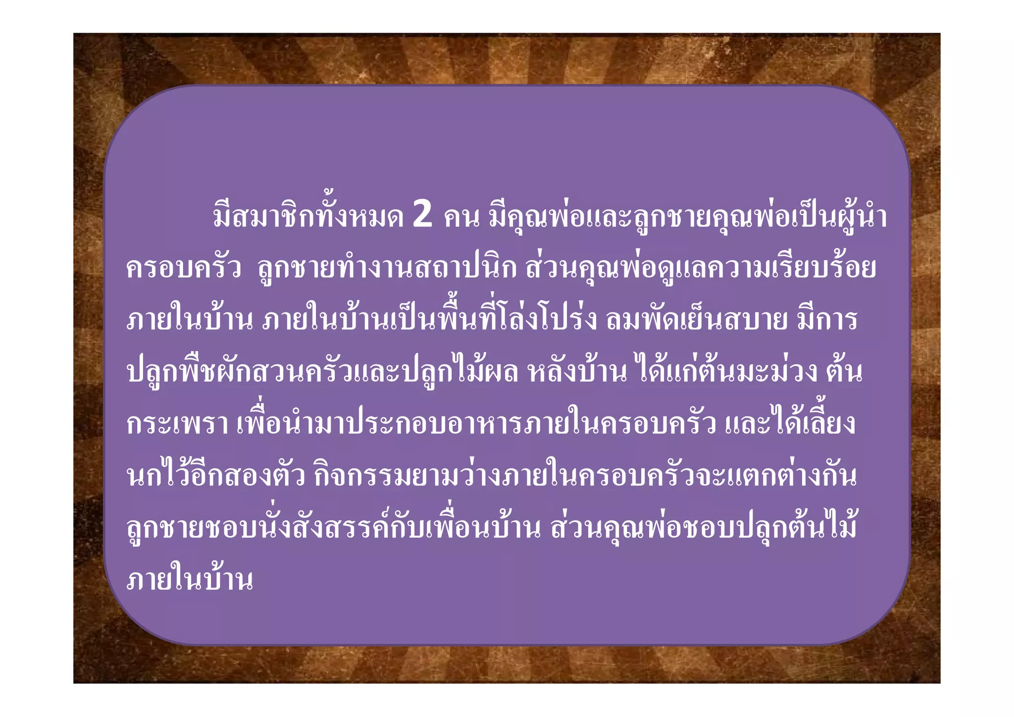 ้มีสมาชิกทังหมด 2 คน มีคุณพอและลูกชายคุณพอเปนผูนํา
ครอบครัว ลกชายทํางานสถาปนิก สวนคณพอดแลความเรียบรอยครอบครว ลูกชายทางานสถาปนก สวนคุณพอดูแลความเรยบรอย
ภายในบาน ภายในบานเปนพื้นที่โลงโปรง ลมพัดเย็นสบาย มีการ
ป ื ั ั ป ไ  ั  ไ     ปลูกพืชผักสวนครัวและปลูกไมผล หลังบาน ไดแกตนมะมวง ตน
กระเพรา เพื่อนํามาประกอบอาหารภายในครอบครัว และไดเลี้ยง
นกไวอีกสองตัว กิจกรรมยามวางภายในครอบครัวจะแตกตางกัน
ลกชายชอบนั่งสังสรรคกับเพื่อนบาน สวนคณพอชอบปลกตนไมลูกชายชอบนงสงสรรคกบเพอนบาน สวนคุณพอชอบปลุกตนไม
ภายในบาน
 