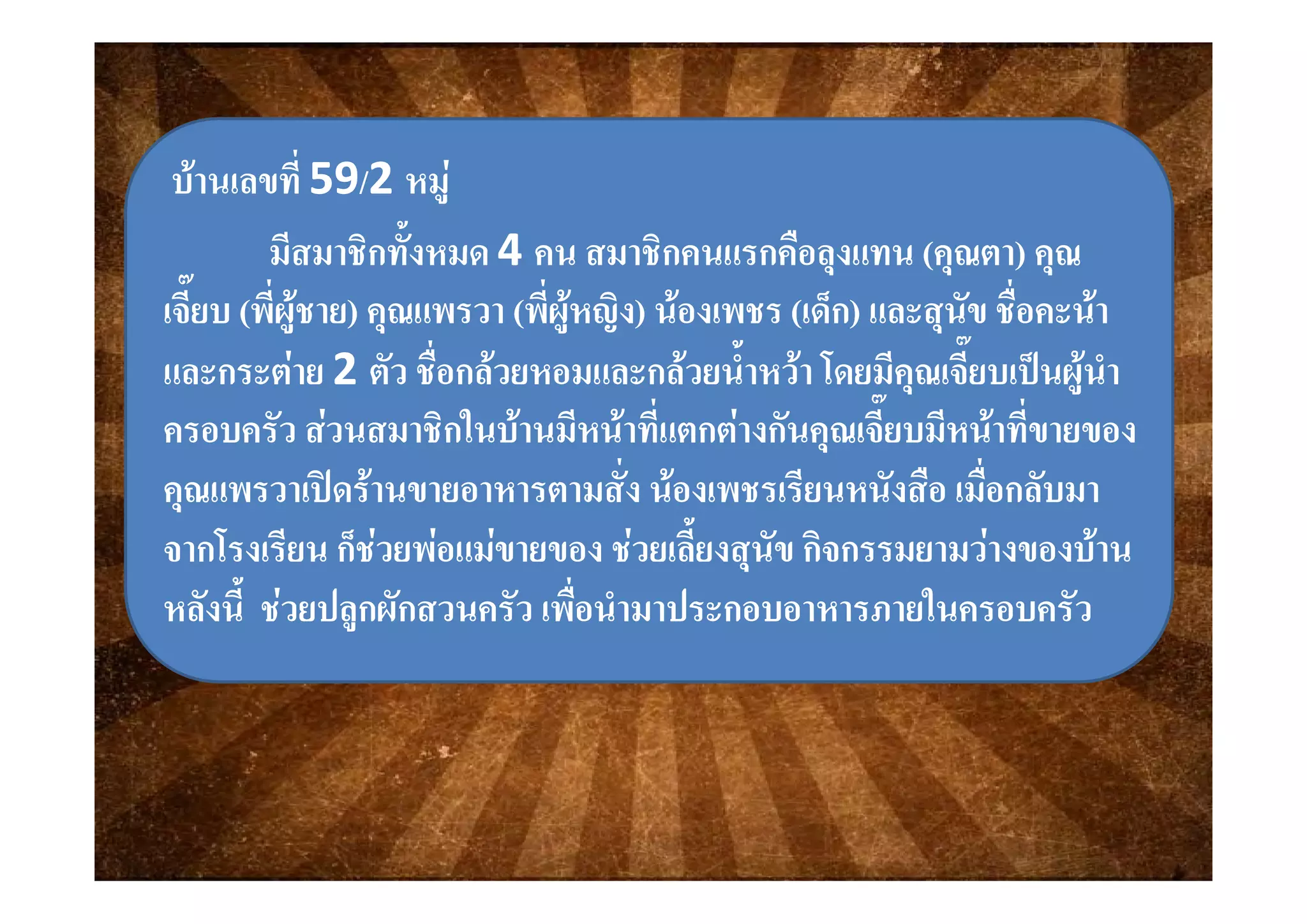 บานเลขที่บานเลขที่ 5959//2 2 หมูหมู
มีสมาชิกทั้งหมดมีสมาชิกทั้งหมด 44 คน สมาชิกคนแรกคือลงแทนคน สมาชิกคนแรกคือลงแทน ((คณตาคณตา)) คณคณมสมาชกทงหมดมสมาชกทงหมด 4 4 คน สมาชกคนแรกคอลุงแทนคน สมาชกคนแรกคอลุงแทน ((คุณตาคุณตา)) คุณคุณ
เจี๊ยบเจี๊ยบ ((พี่ผูชายพี่ผูชาย)) คุณแพรวาคุณแพรวา ((พี่ผูหญิงพี่ผูหญิง)) นองเพชรนองเพชร ((เด็กเด็ก)) และสุนัข ชื่อคะนาและสุนัข ชื่อคะนา
 22 ั ื่   ้ํ  โ ี ี๊ ป  ํั ื่   ้ํ  โ ี ี๊ ป  ํและกระตายและกระตาย 2 2 ตัว ชือกลวยหอมและกลวยนําหวา โดยมีคุณเจียบเปนผูนําตัว ชือกลวยหอมและกลวยนําหวา โดยมีคุณเจียบเปนผูนํา
ครอบครัว สวนสมาชิกในบานมีหนาที่แตกตางกันคุณเจี๊ยบมีหนาที่ขายของครอบครัว สวนสมาชิกในบานมีหนาที่แตกตางกันคุณเจี๊ยบมีหนาที่ขายของ
่ ่่ ่คุณแพรวาเปดรานขายอาหารตามสั่ง นองเพชรเรียนหนังสือ เมื่อกลับมาคุณแพรวาเปดรานขายอาหารตามสั่ง นองเพชรเรียนหนังสือ เมื่อกลับมา
จากโรงเรียน ก็ชวยพอแมขายของ ชวยเลี้ยงสุนัข กิจกรรมยามวางของบานจากโรงเรียน ก็ชวยพอแมขายของ ชวยเลี้ยงสุนัข กิจกรรมยามวางของบานุุ
หลังนี้ ชวยปลูกผักสวนครัว เพื่อนํามาประกอบอาหารภายในครอบครัวหลังนี้ ชวยปลูกผักสวนครัว เพื่อนํามาประกอบอาหารภายในครอบครัว
 