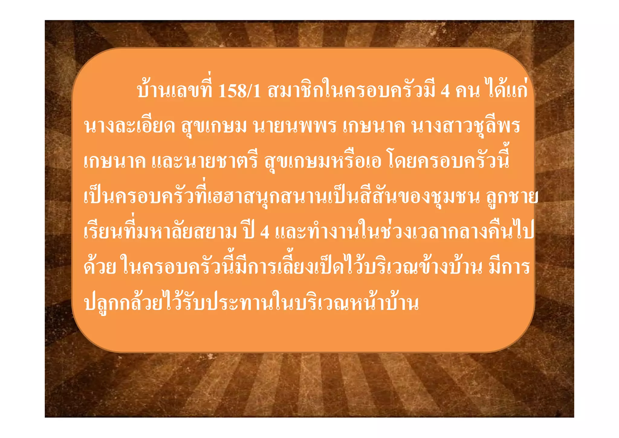 บานเลขที่บานเลขที่ 158158//11 สมาชิกในครอบครัวมีสมาชิกในครอบครัวมี 44 คน ไดแกคน ไดแก
ีี ีีนางละเอยด สุขเกษม นายนพพรนางละเอยด สุขเกษม นายนพพร เกษเกษนาค นางสาวชุลพรนาค นางสาวชุลพร
เกษเกษนาค และนายชาตรี สุขเกษมหรือเอ โดยครอบครัวนี้นาค และนายชาตรี สุขเกษมหรือเอ โดยครอบครัวนีุุ้
เปนครอบครัวที่เฮฮาสนุกสนานเปนสีสันของชุมชน ลูกชายเปนครอบครัวที่เฮฮาสนุกสนานเปนสีสันของชุมชน ลูกชาย
ี ี่ ี ี่  ใ  ื ไใ  ื ไเรียนทีมหาลัยสยาม ปเรียนทีมหาลัยสยาม ป 44 และทํางานในชวงเวลากลางคืนไปและทํางานในชวงเวลากลางคืนไป
ดวย ในครอบครัวนี้มีการเลี้ยงเปดไวบริเวณขางบาน มีการดวย ในครอบครัวนี้มีการเลี้ยงเปดไวบริเวณขางบาน มีการดวย ในครอบครวนมการเลยงเปดไวบรเวณขางบาน มการดวย ในครอบครวนมการเลยงเปดไวบรเวณขางบาน มการ
ปลูกกลวยไวรับประทานในบริเวณหนาบานปลูกกลวยไวรับประทานในบริเวณหนาบาน
 