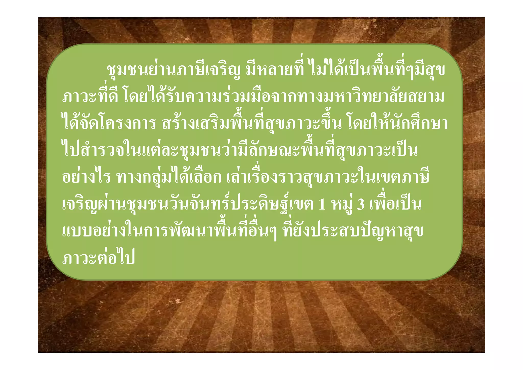  ี ี ี่ ไ ไ  ป ื้ ี่ ี ี ี ี่ ไ ไ  ป ื้ ี่ ีชุมชนชุมชนยานภาษีเจริญ มีหลายที ไมไดเปนพืนทีๆมีสุขยานภาษีเจริญ มีหลายที ไมไดเปนพืนทีๆมีสุข
ภาวะที่ดีภาวะที่ดี โดยไดรับความรวมมือจากทางมหาวิทยาลัยโดยไดรับความรวมมือจากทางมหาวิทยาลัยสยามสยามภาวะทดภาวะทด โดยไดรบความรวมมอจากทางมหาวทยาลยโดยไดรบความรวมมอจากทางมหาวทยาลยสยามสยาม
ไดจัดโครงการ สรางเสริมพื้นที่สุขภาวะขึ้น โดยใหนักศึกษาไดจัดโครงการ สรางเสริมพื้นที่สุขภาวะขึ้น โดยใหนักศึกษา
ไป ํ ใ   ี ั ื้ ี่ ปไป ํ ใ   ี ั ื้ ี่ ปไปสํารวจในแตละชุมชนวามีลักษณะพืนทีสุขภาวะเปนไปสํารวจในแตละชุมชนวามีลักษณะพืนทีสุขภาวะเปน
อยางไร ทางกลุมไดเลือก เลาเรื่องราวสุขภาวะในเขตภาษีอยางไร ทางกลุมไดเลือก เลาเรื่องราวสุขภาวะในเขตภาษีุ ุุ ุ
เจริญผานชุมชนวันจันทรประดิษฐเขตเจริญผานชุมชนวันจันทรประดิษฐเขต 11 หมูหมู 33 เพื่อเปนเพื่อเปน
แบบอยางในการพัฒนาพื้นที่อื่นๆ ที่ยังปร สบปญหาสขแบบอยางในการพัฒนาพื้นที่อื่นๆ ที่ยังปร สบปญหาสขแบบอยางในการพฒนาพนทอนๆ ทยงประสบปญหาสุขแบบอยางในการพฒนาพนทอนๆ ทยงประสบปญหาสุข
ภาวะตอไปภาวะตอไป
 