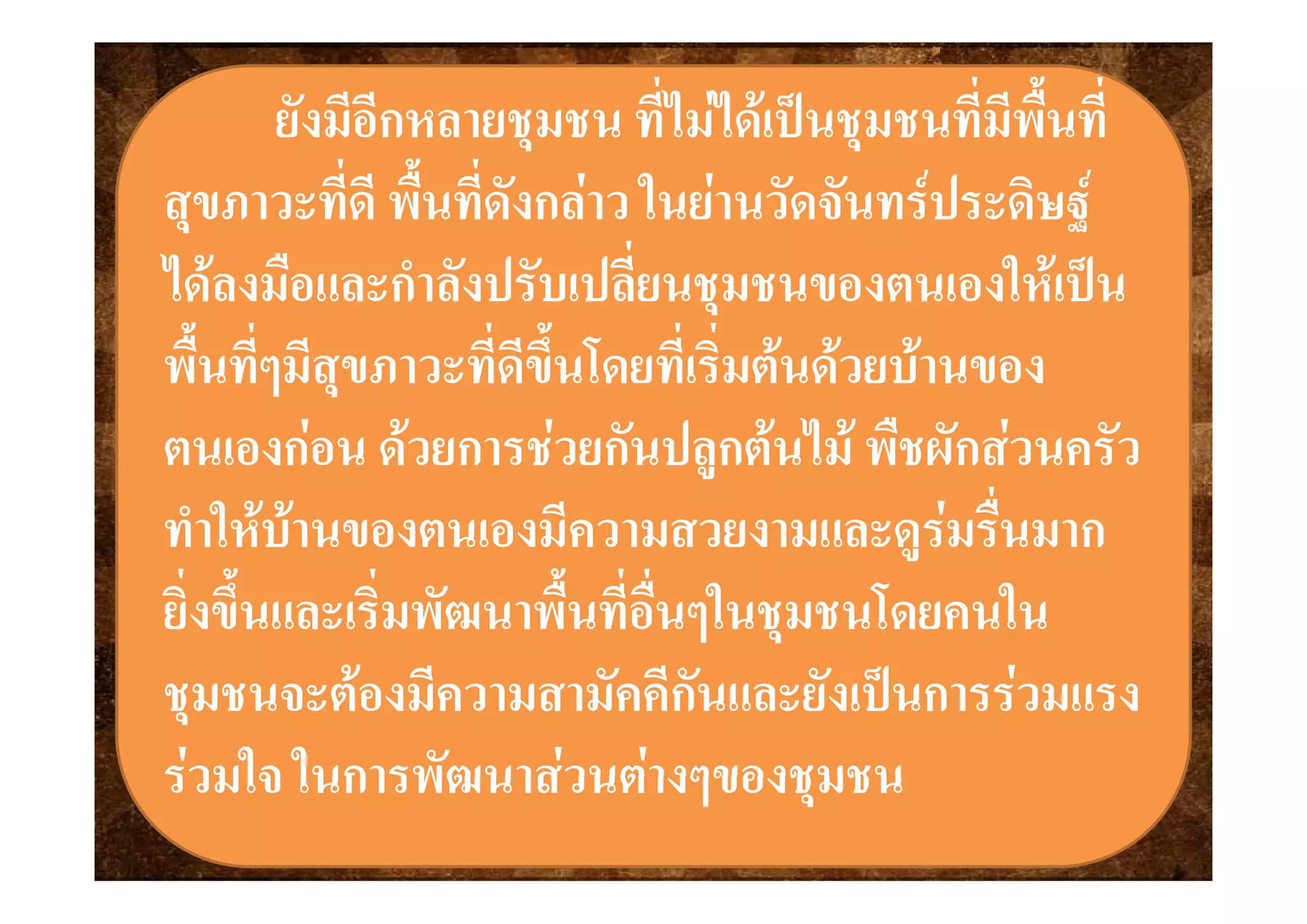 ยังยังมีอีกหลายชุมชน ที่ไมไดเปนชุมชนที่มีพื้นที่มีอีกหลายชุมชน ที่ไมไดเปนชุมชนที่มีพื้นทีุ่ ุุ ุ
สุขภาวะที่ดี พื้นที่ดังกลาว ในยานวัดจันทรประดิษฐสุขภาวะที่ดี พื้นที่ดังกลาว ในยานวัดจันทรประดิษฐ
่่ไดลงมือและกําลังปรับเปลียนชุมชนของตนเองใหเปนไดลงมือและกําลังปรับเปลียนชุมชนของตนเองใหเปน
พื้นที่ๆมีสขภาว ที่ดีขึ้นโดยที่เริ่มตนดวยบานของพื้นที่ๆมีสขภาว ที่ดีขึ้นโดยที่เริ่มตนดวยบานของพนทๆมสุขภาวะทดขนโดยทเรมตนดวยบานของพนทๆมสุขภาวะทดขนโดยทเรมตนดวยบานของ
ตนเองกอน ดวยการชวยกันปลกตนไม พืชผักสวนครัวตนเองกอน ดวยการชวยกันปลกตนไม พืชผักสวนครัวตนเองกอน ดวยการชวยกนปลูกตนไม พชผกสวนครวตนเองกอน ดวยการชวยกนปลูกตนไม พชผกสวนครว
ทําใหบานของตนเองมีความสวยงามและดูรมรื่นมากทําใหบานของตนเองมีความสวยงามและดูรมรื่นมาก
ยิ่งขึ้นและเริ่มพัฒนาพื้นที่อื่นๆในชุมชนโดยคนในยิ่งขึ้นและเริ่มพัฒนาพื้นที่อื่นๆในชุมชนโดยคนใน
 ี ั ี ั ั ป  ี ั ี ั ั ป ชุมชนจะตองมีความสามัคคีกันและยังเปนการรวมแรงชุมชนจะตองมีความสามัคคีกันและยังเปนการรวมแรง
รวมใจ ในการพัฒนาสวนตางๆของชมชนรวมใจ ในการพัฒนาสวนตางๆของชมชนรวมใจ ในการพฒนาสวนตางๆของชุมชนรวมใจ ในการพฒนาสวนตางๆของชุมชน
 