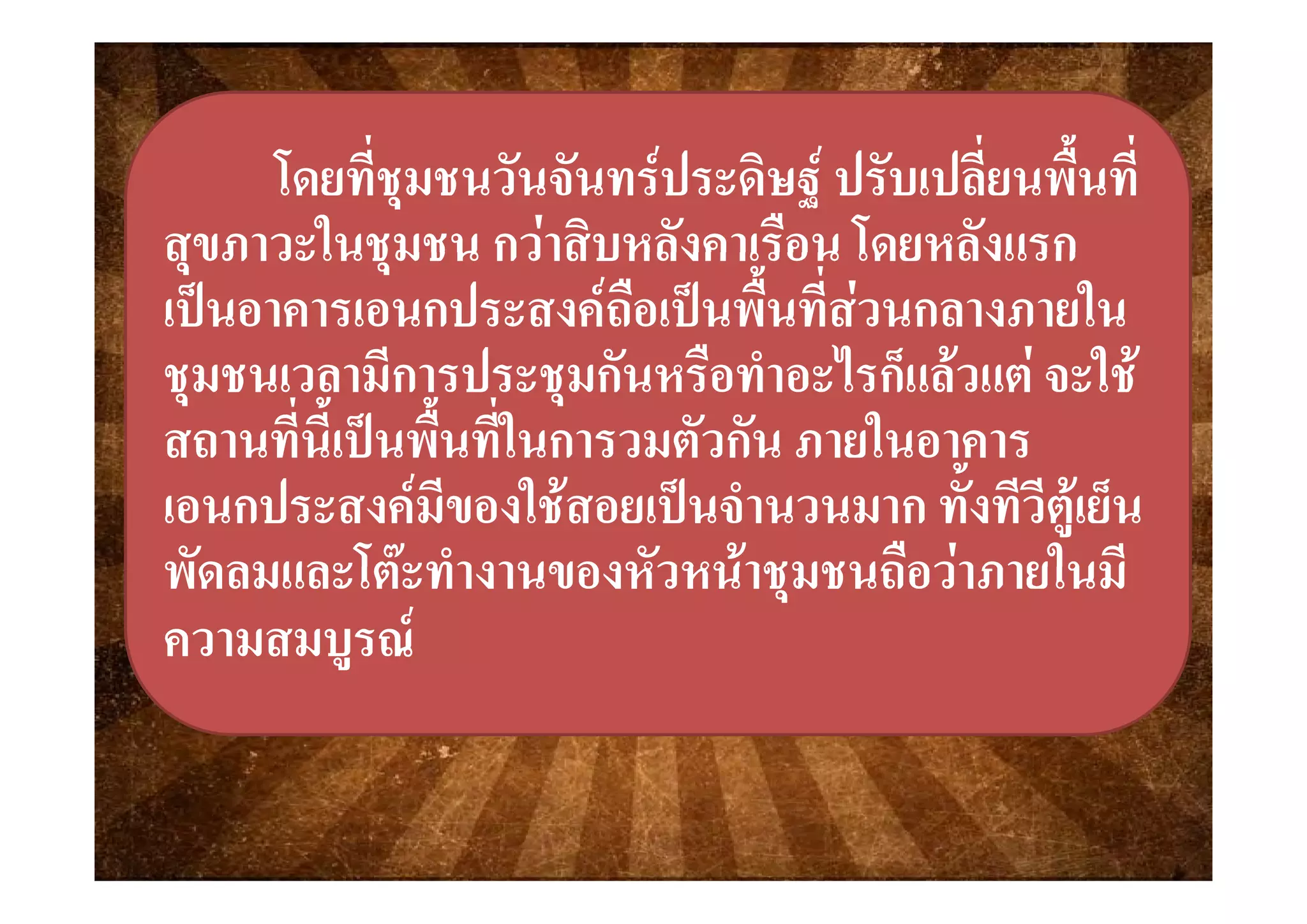 ่   ่ ื้ ่่   ่ ื้ ่โดยโดยทีชุมชนวันจันทรประดิษฐ ปรับเปลียนพืนทีทีชุมชนวันจันทรประดิษฐ ปรับเปลียนพืนที
สขภาวะในชมชน กวาสิบหลังคาเรือน โดยหลังแรกสขภาวะในชมชน กวาสิบหลังคาเรือน โดยหลังแรกสุขภาวะในชุมชน กวาสบหลงคาเรอน โดยหลงแรกสุขภาวะในชุมชน กวาสบหลงคาเรอน โดยหลงแรก
เปนอาคารเอนกประสงคถือเปนพื้นที่สวนกลางภายในเปนอาคารเอนกประสงคถือเปนพื้นที่สวนกลางภายใน
ี ป ั ื ํ ไ ็   ใ ี ป ั ื ํ ไ ็   ใ ชุมชนเวลามีการประชุมกันหรือทําอะไรก็แลวแต จะใชชุมชนเวลามีการประชุมกันหรือทําอะไรก็แลวแต จะใช
สถานที่นี้เปนพื้นที่ในการวมตัวกัน ภายในอาคารสถานที่นี้เปนพื้นที่ในการวมตัวกัน ภายในอาคาร
เอนกประสงคมีของใชสอยเปนจํานวนมาก ทั้งทีวีตูเย็นเอนกประสงคมีของใชสอยเปนจํานวนมาก ทั้งทีวีตูเย็น
พัดลมและโตะทํางานของหัวหนาชมชนถือวาภายในมีพัดลมและโตะทํางานของหัวหนาชมชนถือวาภายในมีพดลมและโตะทางานของหวหนาชุมชนถอวาภายในมพดลมและโตะทางานของหวหนาชุมชนถอวาภายในม
ความสมบูรณความสมบูรณ
 