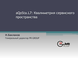 aQoSta.L7: Квалиметрия сервисного
пространства
И.Бакланов
Генеральный директор PR-GROUP
 