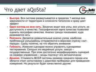 Что дает aQoSta?
• Быстро. Вся система развертывается в пределах 1 месяца вне
зависимости от территории и сложности топологии и сразу дает
эффект
• Один взгляд на всю сеть. Заказчик видит все узлы, все услуги, их
доступность и качество. Географическая карта качества позволяет
оценить географию качества. Анализ тренда показывает, куда
развивается сеть
• Рейтинги. Делается сравнительный анализ узлов, наиболее
проблемные узлы/районы отправляются в верхнюю строчку «хит-
парада». Сразу понятно, на что обратить внимание
• Гибкость. Изменяя сценарии можно управлять сценариями
тестирования. Сегодня это медийные услуги, завтра –
государственные. При этом достаточно модифицировать сценарий
на сервере управления – зонды подтянут его автоматически
• Дешево. Стоимость ВСЕЙ системы размера среднего города или
области стоит сопоставимо с дорогими приборами для проведения
измерений. Но результат будет качественно другим
 
