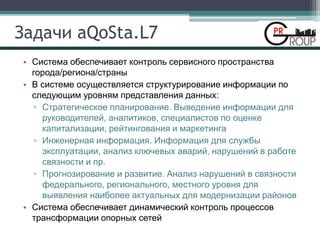 Задачи aQoSta.L7
• Система обеспечивает контроль сервисного пространства
города/региона/страны
• В системе осуществляется структурирование информации по
следующим уровням представления данных:
▫ Стратегическое планирование. Выведение информации для
руководителей, аналитиков, специалистов по оценке
капитализации, рейтингования и маркетинга
▫ Инженерная информация. Информация для службы
эксплуатации, анализ ключевых аварий, нарушений в работе
связности и пр.
▫ Прогнозирование и развитие. Анализ нарушений в связности
федерального, регионального, местного уровня для
выявления наиболее актуальных для модернизации районов
• Система обеспечивает динамический контроль процессов
трансформации опорных сетей
 