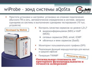 wiProbe – зонд системы aQoSta
Простота установки и настройки: установка не сложнее подключения
обычного ПК в сеть, автоматическое определение в системе, загрузка
сценариев из системы и выполнение сценариев тестирования (10 тыс.
устройств)
Контроль качества сервисов на уровне L2-L7
видеоконференцсвязи (MDI) и VoIP
(MOS)
сетевых сервисов DNS, email, ICMP
облачных и www сервисов (SaaS)
Мониторинг пользовательского трафика (DPI)
Реализация функций маршрутизатора для малых
и средних офисов
Генерация TWAMP
Оптимальная стоимость по
критериям функциональности и
точности измерений!
Developed by Wellink
 