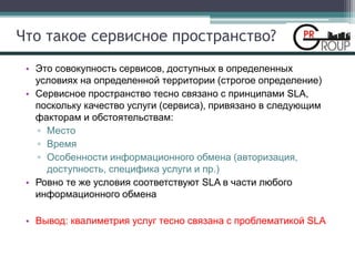 Что такое сервисное пространство?
• Это совокупность сервисов, доступных в определенных
условиях на определенной территории (строгое определение)
• Сервисное пространство тесно связано с принципами SLA,
поскольку качество услуги (сервиса), привязано в следующим
факторам и обстоятельствам:
▫ Место
▫ Время
▫ Особенности информационного обмена (авторизация,
доступность, специфика услуги и пр.)
• Ровно те же условия соответствуют SLA в части любого
информационного обмена
• Вывод: квалиметрия услуг тесно связана с проблематикой SLA
 