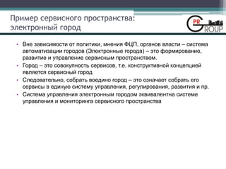 Пример сервисного пространства:
электронный город
• Вне зависимости от политики, мнения ФЦП, органов власти – система
автоматизации городов (Электронные города) – это формирование,
развитие и управление сервисным пространством.
• Город – это совокупность сервисов, т.е. конструктивной концепцией
является сервисный город
• Следовательно, собрать воедино город – это означает собрать его
сервисы в единую систему управления, регулирования, развития и пр.
• Система управления электронным городом эквивалентна системе
управления и мониторинга сервисного пространства
 