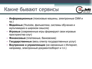 Какие бывают сервисы
• Информационные (поисковые машины, электронные СМИ и
пр.)
• Медийные (Youtube, фильмотеки, системы обучения и
мультимедиа в широком смысле)
• Игровые (современные игры формируют свои игровые
пространства слуг)
• Финансовые (платежные, банковские)
• Государственные (весь спектр государственных услуг)
• Внутренние и управляющие (не связанные с Интернет,
например, электронный документооборот и т.п.)
 