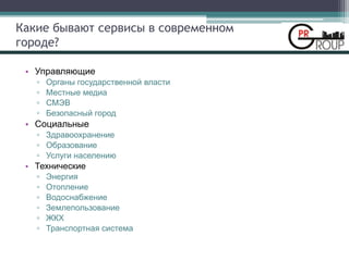 Какие бывают сервисы в современном
городе?
• Управляющие
▫ Органы государственной власти
▫ Местные медиа
▫ СМЭВ
▫ Безопасный город
• Социальные
▫ Здравоохранение
▫ Образование
▫ Услуги населению
• Технические
▫ Энергия
▫ Отопление
▫ Водоснабжение
▫ Землепользование
▫ ЖКХ
▫ Транспортная система
 