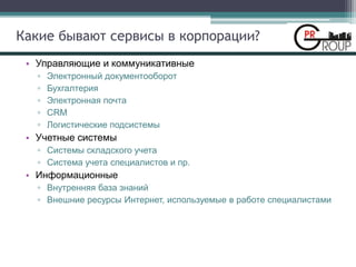 Какие бывают сервисы в корпорации?
• Управляющие и коммуникативные
▫ Электронный документооборот
▫ Бухгалтерия
▫ Электронная почта
▫ CRM
▫ Логистические подсистемы
• Учетные системы
▫ Системы складского учета
▫ Система учета специалистов и пр.
• Информационные
▫ Внутренняя база знаний
▫ Внешние ресурсы Интернет, используемые в работе специалистами
 