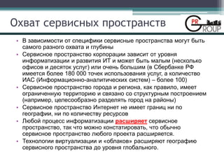 Охват сервисных пространств
• В зависимости от специфики сервисные пространства могут быть
самого разного охвата и глубины
• Сервисное пространство корпорации зависит от уровня
информатизации и развития ИТ и может быть малым (несколько
офисов и десяток услуг) или очень большим (в Сбербанке РФ
имеется более 180 000 точек использования услуг, а количество
ИАС (Информационно-аналитических систем) – более 100)
• Сервисное пространство города и региона, как правило, имеет
ограниченную территорию и связано со структурным построением
(например, целесообразно разделять город на районы)
• Сервисное пространство Интернет не имеет границ ни по
географии, ни по количеству ресурсов
• Любой процесс информатизации расширяет сервисное
пространство, так что можно констатировать, что обычно
сервисное пространство любого проекта расширяется.
• Технологии виртуализации и «облаков» расширяют географию
сервисного пространства до уровня глобального.
 