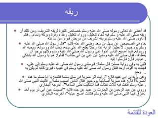 ريقه   قد أعطى الله تعالى رسوله صلى الله عليه وسلم خصائص كثيرة لريقه الشريف، ومن ذلك أن ريقه صلى الله عليه و سلم فيه شفاء للعليل، ورواء للغليل وغذاء وقوة وبركة ونماء ...  فكم داوى صلى الله عليه وسلم بريقه الشريف من مريض فبرئ من ساعته !  جاء في الصحيحين عن سهل بن سعد رضي الله عنه قال : " قال رسول الله صلى الله عليه وسلم يوم خيبر :  لأعطِيَنَّ الراية غداً رجلاً يفتح الله على يديه، يحب الله ورسوله، ويحبه الله ورسوله .  فلما أصبح الناس غدوا على رسول الله صلى الله عليه وسلم وكلهم يرجو أن يُعطاها، فقال صلى الله عليه وسلم :  أين علي بن أبي طالب؟ فقالوا :  هو يا رسول الله يشتكي عينيه .  قال :  فأرسلوا إليه .  فأُتِيَ به وفي رواية مسلم :  قال سلمة :  فأرسلني رسول الله صلى الله عليه وسلم إلى علي، فجئت به أقوده أرمد فتفل رسول الله صلى الله عليه وسلم في عينيه، فبرئ كأنه لم يكن به وجع ...  وعن يزيد بن أبي عبيد قال : " رأيت أثر ضربة في ساق سلمة فقلت :  يا أبا مسلم ما هذه الضربة؟ قال :  هذه ضربة أصابتها يوم خيبر فقال الناس أصيب سلمة ...  فأتيت النبي صلى الله عليه وسلم فنفث فيه ثلاث نفثات فما اشتكيت حتى الساعة " ، أخرجه البخاري .  وروي عن عبد الرحمن بن الحارث بن عبيد عن جده قال : " أصيبت عين أبي ذر يوم أحد فبزق فيها النبي صلى الله عليه وسلم فكانت أصح عينيه " ، أخرجه البخاري .   العودة للقائمة 