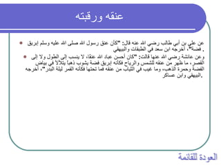 عنقه ورقبته   عن علي بن أبي طالب رضي الله عنه قال : " كأن عنق رسول الله صلى الله عليه وسلم إبريق فضة " ، أخرجه ابن سعد في الطبقات والبيهقي .  وعن عائشة رضي الله عنها قالت : " كان أحسن عباد الله عنقًا، لا ينسب إلى الطول ولا إلى القصر، ما ظهر من عنقه للشمس والرياح فكأنه إبريق فضة يشوب ذهباً يتلألأ في بياض الفضة وحمرة الذهب، وما غيب في الثياب من عنقه فما تحتها فكأنه القمر ليلة البدر " ، أخرجه البيهقي وابن عساكر .   العودة للقائمة 