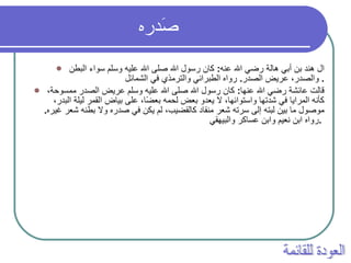 صَدره   ال هند بن أبي هالة رضي الله عنه :  كان رسول الله صلى الله عليه وسلم سواء البطن والصدر، عريض الصدر .  رواه الطبراني والترمذي في الشمائل .  قالت عائشة رضي الله عنها :  كان رسول الله صلى الله عليه وسلم عريض الصدر ممسوحة، كأنه المرايا في شدتها واستوائها، لا يعدو بعض لحمه بعضًا، على بياض القمر ليلة البدر، موصول ما بين لبته إلى سرته شعر منقاد كالقضيب، لم يكن في صدره ولا بطنه شعر غيره .  رواه ابن نعيم وابن عساكر والبيهقي .   العودة للقائمة 