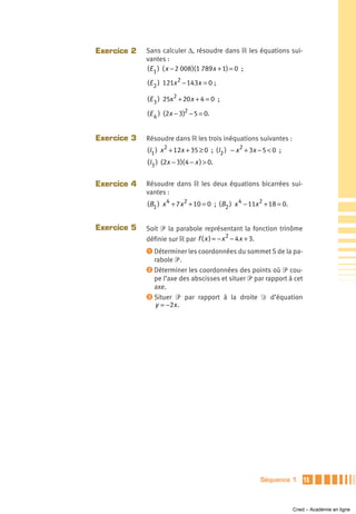 Exercice 2   Sans calculer Δ, résoudre dans ‫ ޒ‬les équations sui-
             vantes :
             (E 1 ) ( x − 2 008 )(1 789x + 1) = 0 ;

             (E 2 ) 121x 2 − 143x = 0 ;

             (E 3 ) 25x2 + 20x + 4 = 0 ;

             (E 4 ) (2x − 3)2 − 5 = 0.


Exercice 3   Résoudre dans ‫ ޒ‬les trois inéquations suivantes :
             (I1 ) x 2 + 12x + 35 ≥ 0 ; (I2 ) − x 2 + 3x − 5 < 0 ;
             (I3 ) (2x − 3)( 4 − x ) > 0.


Exercice 4   Résoudre dans ‫ ޒ‬les deux équations bicarrées sui-
             vantes :
             (B1 ) x 4 + 7x 2 + 10 = 0 ; (B2 ) x 4 − 11x 2 + 18 = 0.


Exercice 5   Soit ᏼ la parabole représentant la fonction trinôme
             définie sur ‫ ޒ‬par f ( x ) = − x 2 − 4 x + 3.
             ᕡ Déterminer les coordonnées du sommet S de la pa-
               rabole ᏼ.
             ᕢ Déterminer les coordonnées des points où ᏼ cou-
               pe l’axe des abscisses et situer ᏼ par rapport à cet
               axe.
             ᕣ Situer ᏼ par rapport à la droite Ᏸ d’équation
               y = −2x .




                                                         Séquence 1        15



                                                                       Cned – Académie en ligne
 