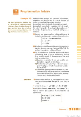 C       Programmation linéaire

                 Exemple 15          Une couturière fabrique des pantalons suivant deux
                                     modèles A et B. Elle dispose de 15 m de tissu par se-
La programmation linéaire est        maine et travaille 40 heures par semaine.
la recherche du maximum ou du        Le modèle A nécessite 1 m de tissu et 4 h de travail.
minimum d’une fonction économi-      Le modèle B nécessite 1,5 m de tissu et 2 h de travail.
que, compte tenu de certaines        On note x le nombre de pantalons du modèle A et y
contraintes représentées par des     le nombre de pantalons du modèle B fabriqués par
équations ou des inéquations.        semaine.
                                     ᕡ Montrer que les productions hebdomadaires de la
                                        couturière sont soumises aux contraintes suivantes :
                                                 ⎧ x ≥ 0 et y ≥ 0 ( x et y entiers )
                                                 ⎪
                                                 ⎨2x + 3y ≤ 30
                                                 ⎪2x + y ≤ 20
                                                 ⎩
                                     ᕢ Représenter graphiquement les contraintes de pro-
                                       duction dans un repère orthonormal (O ; i , j ). On
                                       choisira 1 cm comme unité graphique.
                                     ᕣ Sur un pantalon du modèle A la couturière fait un
                                       bénéfice de 60 € et sur un pantalon du modèle
                                       B un bénéfice de 40 €. On suppose qu’elle vend
                                       toute sa production.
                                        a) Exprimer, en fonction de x et y, le bénéfice heb-
                                           domadaire b qu’elle peut réaliser.
                                        b) Représenter sur le graphique précédent les cou-
                                           ples ( x ; y ) qui permettent de réaliser un béné-
                                           fice de 240 €.
                                        c) Déterminer graphiquement le nombre de panta-
                                           lons de chaque modèle à fabriquer par semaine
                                           pour que le bénéfice soit le plus grand possible.
                                           Quel est alors le bénéfice réalisé ?

                      a   Solution   ᕡ La couturière fabrique un nombre entier de panta-
                                        lons ce qui implique x ∈» et y ∈». D’où x ≥ 0 et
                                         y ≥ 0.
                                     ̈ Contrainte   tissu : x + 1,5y ≤ 15, soit 2x + 3y ≤ 30.
                                     ̈ Contrainte horaire : 4 x + 2y ≤ 40, soit 2x + y ≤ 20.
                                     Voici le système d’inéquations traduisant toutes les
                                     contraintes.
                                                 ⎧ x ≥ 0 et y ≥ 0 ( x et y entiers )
                                                 ⎪
                                                 ⎨2x + 3y ≤ 30
                                                 ⎪2x + y ≤ 20
                                                 ⎩




                                                                                Séquence 1      23



                                                                                            Cned – Académie en ligne
 