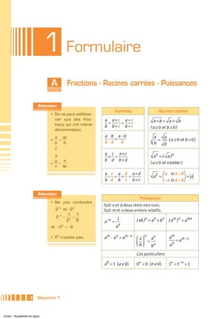 1 Formulaire
                             A           Fractions - Racines carrées - Puissances

                       Attention
                                                                 Fractions                Racines carrées
                             ̈   On ne peut addition-
                                 ner que des frac-      a a ×c a ÷c                    a ×b = a × b
                                 tions qui ont même      =    =
                                                        b b ×c b ÷c                  ( a ≥ 0 et b ≥ 0 )
                                 dénominateur.
                                 a ac                   a b a +b                       a   a
                             ̈     =                     + =                             =   ( a ≥ 0 et b > 0 )
                                 b   b                  d d   d                        b   b
                                 c
                                                        a c a ×c
                                 a                       × =                           a n = ( a )n
                                 b = a                  b d b ×d
                             ̈                                                       ( a ≥ 0 et n entier )
                                 c bc
                                                        a c a d a ×d                            a si a ≥ 0
                                                         : = × =                       a2 =                 =a
                                                        b d b c b ×c                            −a si a ≤ 0


                       Attention
                                                                               Puissances
                             ̈   Ne pas confondre
                                                        Soit a et b deux réels non nuls.
                                 2−3 et −23             Soit m et n deux entiers relatifs.
                                        1 1
                                 2−3 = 3 =
                                       2    8           a −n =
                                                                  1          ( ab )n = an × bn ( am )n = amn
                                                                     n
                             et −23 = −8                         a

                             ̈   00 n’existe pas.       am × an = am + n     ⎛a⎞
                                                                                 n
                                                                                   an             am
                                                                                 =                        = am –n
                                                                             ⎜b⎟
                                                                             ⎝ ⎠                      n
                                                                                   bn             a

                                                                             Cas particuliers

                                                        a 0 = 1 (a ≠ 0 )     0n = 0 (n ≠ 0 )      1n = 1−n = 1




                  6   Séquence 1



Cned – Académie en ligne
 