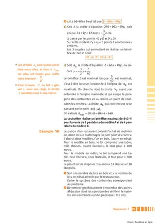 ᕣ a) Le bénéfice b est tel que b = 60 x + 40y

                                         b) Soit Δ la droite d’équation 240 = 60x + 40y , soit
                                                                               3
                                            encore 3x + 2y = 12 ou y = − x + 6.
                                                                               2
                                            Δ passe par les points ( 0 ; 6 ) et ( 4 ; 0 ).
                                            Sur cette droite il n’y a que 3 points à coordonnées
                                            entières.
                                            Les 3 couples qui permettent de réaliser un béné-
                                            fice de 240 € sont :
                                                            ( 0 ; 6 ) ( 2 ; 3 ) ( 4 ; 0 ).

̈ Les   droites Δ b sont toutes paral-   c) Soit Δb la droite d’équation b = 60x + 40y , ou en-
 lèles entre elles, et donc à Δ 240,                   3    b
                                            core y = − x + .
 car elles ont toutes pour coeffi-                     2    40
                  3                                                            b
 cient directeur − .                     Le bénéfice b est maximal lorsque         est maximal,
                  2                                                           40
̈ Pour trouver Δ ' on fait « glis-       c’est-à-dire lorsque l’ordonnée à l’origine de Δb est
 ser », avec une règle, la droite        maximale. On cherche donc la droite Δb ayant une
 Δ parallèlement à elle-même.            ordonnée à l’origine maximale et qui coupe le poly-
                                         gone des contraintes en au moins un point de coor-
                                         données entières. La droite Δb qui convient est celle
                                         passant par le point K ( 8 ; 4 ).
                                         On calcule bmax = 60 × 8 + 40 × 4 = 640.
                                         La couturière réalise un bénéfice maximal de 640 €
                                         pour la vente de 8 pantalons du modèle A et de 4 pan-
                                         talons du modèle B.
                     Exemple 16          Le patron d’un restaurant prévoit l’achat de mobilier
                                         de jardin en vue d’aménager un parc pour ses clients.
                                         Il choisit deux modèles, l’un en bois, l’autre en métal.
                                         Pour le modèle en bois, le lot comprend une table,
                                         trois chaises, quatre fauteuils, le tout pour 2 400
                                         euros.
                                         Pour le modèle en métal, le lot comprend une ta-
                                         ble, neuf chaises, deux fauteuils, le tout pour 1 600
                                         euros.
                                         Le projet est de disposer d’au moins 63 chaises et 30
                                         fauteuils.
                                         ᕡ Soit x le nombre de lots en bois et y le nombre de
                                           lots en métal achetés par le restaurateur.
                                           Écrire le système des contraintes correspondant
                                           au problème.
                                         ᕢ Déterminer graphiquement l’ensemble des points
                                           M du plan dont les coordonnées vérifient le systè-
                                           me des contraintes (unité graphique : 0,5 cm).



                                                                                 Séquence 1         25



                                                                                             Cned – Académie en ligne
 