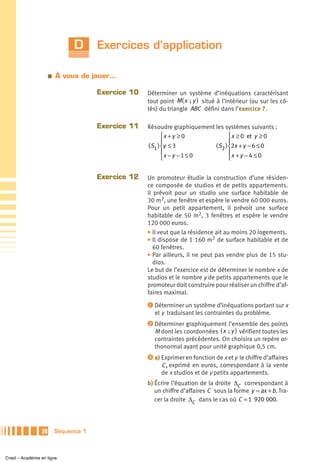D      Exercices d’application

                      a   À vous de jouer…

                                       Exercice 10   Déterminer un système d’inéquations caractérisant
                                                     tout point M( x ; y ) situé à l’intérieur (ou sur les cô-
                                                     tés) du triangle ABC défini dans l’exercice 7.

                                       Exercice 11   Résoudre graphiquement les systèmes suivants :
                                                            ⎧x + y ≥ 0             ⎧ x ≥ 0 et y ≥ 0
                                                            ⎪                      ⎪
                                                     ( S1 ) ⎨y ≤ 3          ( S2 ) ⎨2x + y − 6 ≤ 0
                                                            ⎪x − y − 1 ≤ 0         ⎪x + y − 4 ≤ 0
                                                            ⎩                      ⎩


                                       Exercice 12   Un promoteur étudie la construction d’une résiden-
                                                     ce composée de studios et de petits appartements.
                                                     Il prévoit pour un studio une surface habitable de
                                                     30 m2, une fenêtre et espère le vendre 60 000 euros.
                                                     Pour un petit appartement, il prévoit une surface
                                                     habitable de 50 m2, 3 fenêtres et espère le vendre
                                                     120 000 euros.
                                                     ̈ Il veut que la résidence ait au moins 20 logements.
                                                     ̈ Il dispose de 1 160 m2 de surface habitable et de
                                                        60 fenêtres.
                                                     ̈ Par ailleurs, il ne peut pas vendre plus de 15 stu-
                                                        dios.
                                                     Le but de l’exercice est de déterminer le nombre x de
                                                     studios et le nombre y de petits appartements que le
                                                     promoteur doit construire pour réaliser un chiffre d’af-
                                                     faires maximal.
                                                     ᕡ Déterminer un système d’inéquations portant sur x
                                                       et y traduisant les contraintes du problème.
                                                     ᕢ Déterminer graphiquement l’ensemble des points
                                                       M dont les coordonnées ( x ; y ) vérifient toutes les
                                                       contraintes précédentes. On choisira un repère or-
                                                       thonormal ayant pour unité graphique 0,5 cm.
                                                     ᕣ a) Exprimer en fonction de x et y le chiffre d’affaires
                                                          C , exprimé en euros, correspondant à la vente
                                                          de x studios et de y petits appartements.
                                                     b) Écrire l’équation de la droite ΔC correspondant à
                                                        un chiffre d’affaires C sous la forme y = ax + b. Tra-
                                                        cer la droite ΔC dans le cas où C = 1 920 000.




                 28       Séquence 1



Cned – Académie en ligne
 