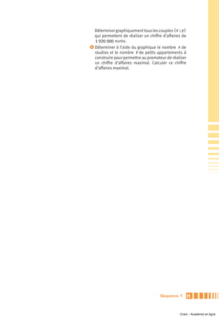 Déterminer graphiquement tous les couples ( x ; y )
  qui permettent de réaliser un chiffre d’affaires de
  1 920 000 euros.
ᕤ Déterminer à l’aide du graphique le nombre x de
  studios et le nombre y de petits appartements à
  construire pour permettre au promoteur de réaliser
  un chiffre d’affaires maximal. Calculer ce chiffre
  d’affaires maximal.




                                      Séquence 1        29



                                                 Cned – Académie en ligne
 