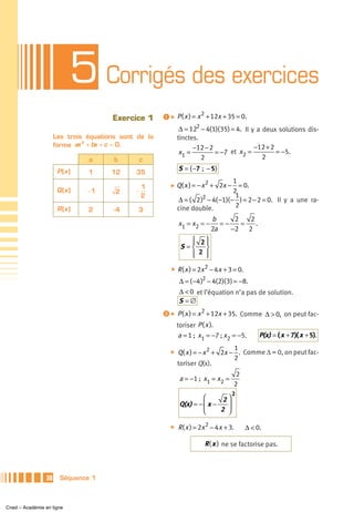 5 Corrigés des exercices
                                       Exercice 1      ᕡ ̈ P ( x ) = x 2 + 12x + 35 = 0.

                                                               Δ = 122 − 4(1)( 35) = 4. Il y a deux solutions dis-
                      Les trois équations sont de la          tinctes.
                      forme ax + bx + c = 0.
                               2
                                                                    −12 − 2                 −12 + 2
                                                               x1 =         = −7 et x2 =            = −5.
                                a       b      c                       2                       2

                       P (x )                                 S = { −7 ; − 5}
                                1      12     35
                                                                                    1
                                                1         ̈   Q( x ) = − x 2 + 2x − = 0.
                       Q (x )   −1      2     −                                     2
                                                2                                    1
                                                              Δ = ( 2 )2 − 4( −1)( − ) = 2 − 2 = 0. Il y a une ra-
                                                              cine double.           2
                       R (x )   2      −4      3
                                                                            b      2   2
                                                              x1 = x2 = −      =−    =   .
                                                                            2a    −2 2
                                                                 ⎧ 2⎫
                                                                 ⎪   ⎪
                                                               S=⎨   ⎬
                                                                 ⎪ 2 ⎪
                                                                 ⎩   ⎭
                                                          ̈   R ( x ) = 2x 2 − 4 x + 3 = 0.
                                                              Δ = ( −4 )2 − 4(2)( 3) = −8.
                                                              Δ < 0 et l’équation n’a pas de solution.
                                                              S =∅
                                                       ᕢ ̈ P ( x ) = x 2 + 12x + 35. Comme Δ > 0, on peut fac-
                                                              toriser P ( x ).
                                                               a = 1 ; x1 = −7 ; x2 = −5.          P(x) = ( x + 7)( x + 5).
                                                                                   1
                                                          ̈   Q( x ) = − x 2 + 2x − . Comme Δ = 0, on peut fac-
                                                                                   2
                                                              toriser Q(x).
                                                                                   2
                                                               a = −1 ; x1 = x2 =
                                                                                  2
                                                                                      2
                                                                        ⎛      2⎞
                                                               Q(x) = − ⎜ x −   ⎟
                                                                        ⎝     2 ⎠

                                                          ̈   R ( x ) = 2x 2 − 4 x + 3.       Δ < 0.

                                                                         R ( x ) ne se factorise pas.



                 30     Séquence 1



Cned – Académie en ligne
 
