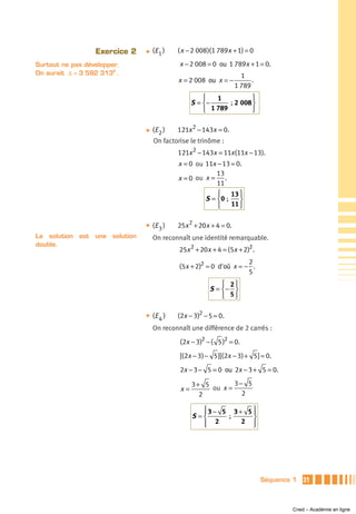 Exercice 2   ̈   (E 1 )   ( x − 2 008 )(1 789x + 1) = 0

Surtout ne pas développer.                  x − 2 008 = 0 ou 1 789x + 1 = 0.
On aurait Δ = 3 592 3132 .                                           1
                                            x = 2 008 ou x = −           .
                                                                   1 789
                                                      ⎧   1           ⎫
                                                  S = ⎨−      ; 2 008 ⎬
                                                      ⎩ 1 789         ⎭

                               ̈   (E 2 )   121x 2 − 143x = 0.
                                   On factorise le trinôme :
                                            121x 2 − 143x = 11x (11x − 13).
                                            x = 0 ou 11x − 13 = 0.
                                                         13
                                            x = 0 ou x = .
                                                         11
                                                         ⎧ 13 ⎫
                                                     S = ⎨0 ;    ⎬
                                                         ⎩    11 ⎭

                               ̈   (E 3 )   25x 2 + 20x + 4 = 0.
La solution est une solution       On reconnaît une identité remarquable.
double.
                                            25x 2 + 20x + 4 = (5x + 2)2 .
                                                                    2
                                            (5x + 2)2 = 0 d'où x = − .
                                                                    5
                                                            ⎧ 2⎫
                                                        S = ⎨− ⎬
                                                            ⎩ 5⎭

                               ̈   (E 4 )   (2x − 3)2 − 5 = 0.
                                   On reconnaît une différence de 2 carrés :
                                            (2x − 3)2 − ( 5 )2 = 0.
                                            [(2x − 3) − 5 ][(2x − 3) + 5 ] = 0.

                                            2x − 3 − 5 = 0 ou 2x − 3 + 5 = 0.

                                                  3+ 5        3− 5
                                             x=        ou x =
                                                    2           2

                                                    ⎧3 − 5 3 + 5 ⎫
                                                    ⎪            ⎪
                                                  S=⎨     ;      ⎬
                                                    ⎩ 2
                                                    ⎪         2 ⎭⎪




                                                                             Séquence 1   31



                                                                                     Cned – Académie en ligne
 