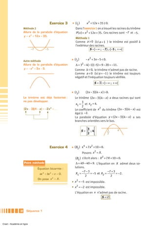 Exercice 3   ̈   (I1 )       x 2 + 12x + 35 ≥ 0.
                      Méthode 2                                Dans l’exercice 1 on a trouvé les racines du trinôme
                      Allure de la parabole d’équation         P ( x ) = x 2 + 12x + 35. Ces racines sont −7 et −5.
                      y = x 2 + 12x + 35.
                                                               Méthode 1
                                                               Comme a > 0 (ici a = 1 ) le trinôme est positif à
                                                               l’extérieur des racines.
                           –7           –5                                 S = ] − ∞ ; − 7] ∪ [ −5 ; + ∞[


                                                          ̈   (I2 )       − x 2 + 3x − 5 < 0.
                      Autre méthode
                      Allure de la parabole d’équation         Δ = 32 − 4( −1)( −5) = 9 − 20 = −11.
                      y = − x 2 + 3x − 5.                     Comme Δ < 0, le trinôme n’admet pas de racine.
                                                              Comme a < 0 (ici a = −1 ) le trinôme est toujours
                                                              négatif et l’inéquation toujours vérifiée.
                                                                                  S = » = ] − ∞ ; + ∞[

                                                          ̈   ( I3 )      (2x − 3)( 4 − x ) > 0.
                      Le trinôme est déjà factorisé :         Le trinôme (2x − 3)( 4 − x ) a deux racines qui sont
                      ne pas développer.                            3
                                                              x1 = et x2 = 4.
                                                                    2            2
                      (2x − 3)(4 − x ) = −2x 2 + …            Le coefficient de x du trinôme (2x − 3)( 4 − x ) est
                                                              égal à −2.
                                                              La parabole d’équation y = (2x − 3)( 4 − x ) a ses
                                                              branches orientées vers le bas.

                                                                           ⎤3   ⎡
                                                                       S = ⎥ ; 4⎢               3     4
                                                                           ⎦ 2  ⎣               2




                                             Exercice 4   ̈   (B1 ) x 4 + 7x 2 + 10 = 0.
                                                                               2
                                                                       Posons x = X .
                                                                                     2
                                                              (B1 ) s’écrit alors : X + 7X + 10 = 0.
                      Point méthode                            Δ = 49 − 40 = 9. L’équation en X admet deux so-
                                 Équation bicarrée :
                                                              lutions.
                                                                    −7 − 3              −7 + 3
                                   ax 4 + bx 2 + c = 0.        X1 =        = −5 et X2 =        = −2.
                                                                       2                  2
                                 On pose x = X .
                                          2
                                                             2
                                                          • x = −5 est impossible.
                                                          • x 2 = −2 est impossible.
                                                              L’équation en x n’admet pas de racine.
                                                                                         S =∅ .



                 32     Séquence 1



Cned – Académie en ligne
 