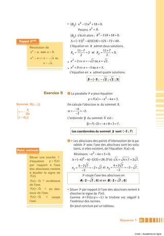 ̈   (B2 ) x 4 − 11x 2 + 18 = 0.
                                                            2
                                                    Posons x = X .
                                                                   2
                                            (B2 ) s’écrit alors : X − 11X + 18 = 0.
 Rappel 2nde                                Δ = ( −11)2 − 4(1)(18 ) = 121 − 72 = 49.

             Résolution de                  L’équation en X admet deux solutions.
             x = a, avec a > 0.
                                                 11 − 7             11 + 7
                                            X1 =        = 2 et X2 =        = 9.
              2

                                                   2                  2
             x 2 = a ⇔ x = − a ou
                                           2
                       x = a.           • x = 2 ⇔ x = − 2 ou x = 2.
                                           2
                                        • x = 9 ⇔ x = −3 ou x = 3.
                                         L’équation en x admet quatre solutions.

                                                           S = { −3 ; − 2 ; 2 ; 3}



                        Exercice 5      ᕡ La parabole ᏼ a pour équation

                                                           y = f ( x ) = − x 2 − 4 x + 3.
Sommet S(α ; β)                         On calcule l’abscisse α du sommet S .
⎧        b                                    −4
⎪α = −                                  α=−      = −2.
⎨       2a                                    −2
⎪β = f (α)                              L’ordonnée β du sommet S est :
⎩
                                                          β = f ( −2) = −4 + 8 + 3 = 7.

                                             Les coordonnées du sommet S sont (−2 ; 7 )

                                        ᕢ ̈ Les abscisses des points d’intersection de la pa-
                                              rabole ᏼ avec l’axe des abscisses sont les solu-
                                              tions, si elles existent, de l’équation f ( x ) = 0.
Point méthode
                                              Résolvons − x 2 − 4 x + 3 = 0.
             Situer une courbe Ꮿ
                           y = f (x )        Δ = ( −4 )2 − 4( −1)( 3) = 28. D’où      Δ = 4 × 7 = 2 7.
             d’équation
             par rapport à l’axe                    4−2 7                  4+2 7
             des abscisses revient           x1 =         = −2 + 7 et x2 =       = −2 − 7 .
                                                      −2                     −2
             à étudier le signe de
             f (x ).                                  ᏼ coupe l’axe des abscisses en
              f (x ) > 0, Ꮿ au-dessus                A( −2 − 7 ; 0 ) et en B ( −2 + 7 ; 0 )
             de l’axe.
              f (x ) < 0, Ꮿ en des-     ̈ Situer   ᏼ par rapport à l’axe des abscisses revient à
             sous de l’axe.                 chercher le signe de f ( x ).
              f (x ) = 0,   Ꮿ coupe         Comme a < 0 (ici a = −1 ) le trinôme est négatif à
             l’axe.                         l’extérieur des racines.
                                            On peut conclure par un tableau.



                                                                                            Séquence 1   33



                                                                                                    Cned – Académie en ligne
 